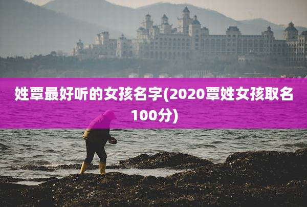 姓覃最好听的女孩名字(2020覃姓女孩取名100分)