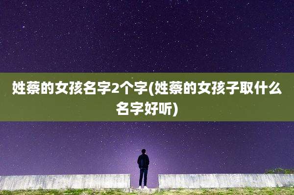 姓蔡的女孩名字2个字(姓蔡的女孩子取什么名字好听)