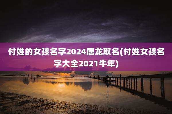 付姓的女孩名字2024属龙取名(付姓女孩名字大全2021牛年)