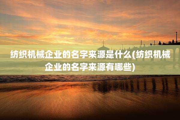 纺织机械企业的名字来源是什么(纺织机械企业的名字来源有哪些)