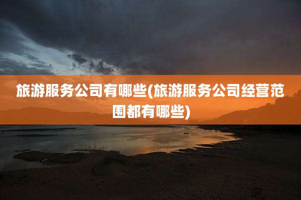 旅游服务公司有哪些(旅游服务公司经营范围都有哪些)