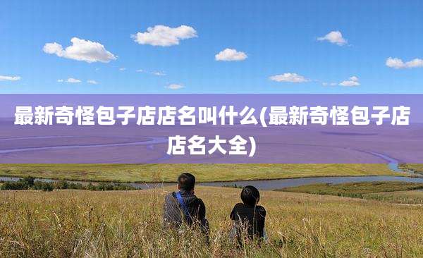 最新奇怪包子店店名叫什么(最新奇怪包子店店名大全)