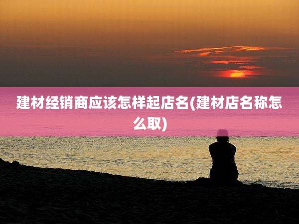 建材经销商应该怎样起店名(建材店名称怎么取)