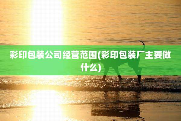 彩印包装公司经营范围(彩印包装厂主要做什么)