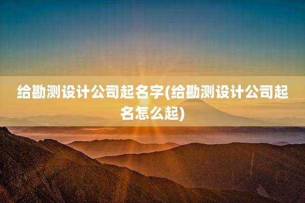 给勘测设计公司起名字(给勘测设计公司起名怎么起)