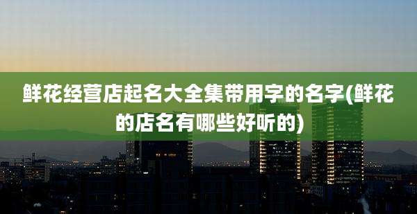 鲜花经营店起名大全集带用字的名字(鲜花的店名有哪些好听的)