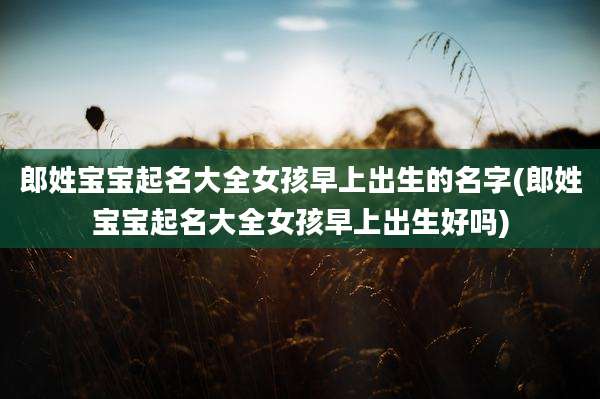 郎姓宝宝起名大全女孩早上出生的名字(郎姓宝宝起名大全女孩早上出生好吗)