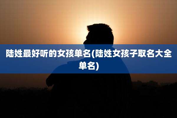 陆姓最好听的女孩单名(陆姓女孩子取名大全单名)
