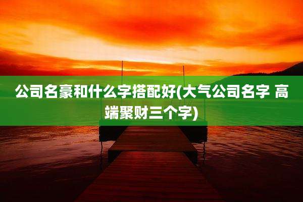 公司名豪和什么字搭配好(大气公司名字 高端聚财三个字)