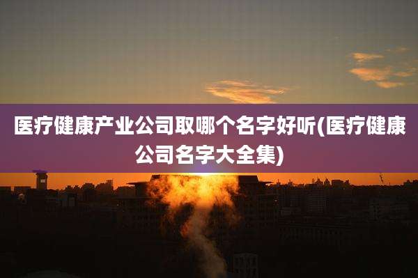 医疗健康产业公司取哪个名字好听(医疗健康公司名字大全集)