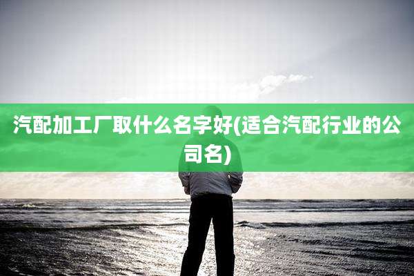 汽配加工厂取什么名字好(适合汽配行业的公司名)