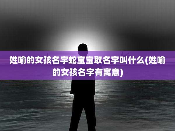姓喻的女孩名字蛇宝宝取名字叫什么(姓喻的女孩名字有寓意)