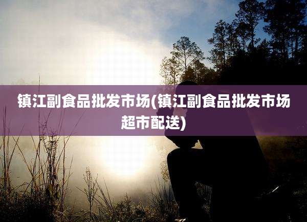 镇江副食品批发市场(镇江副食品批发市场超市配送)