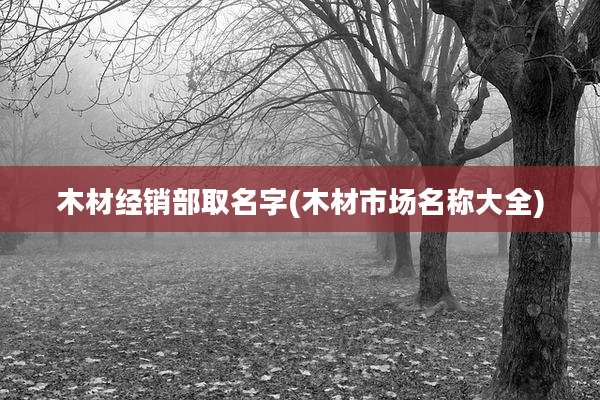 木材经销部取名字(木材市场名称大全)