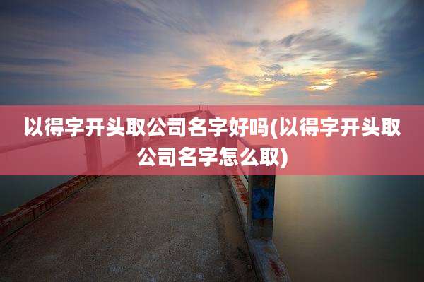 以得字开头取公司名字好吗(以得字开头取公司名字怎么取)