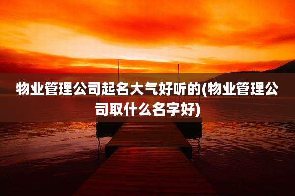物业管理公司起名大气好听的(物业管理公司取什么名字好)