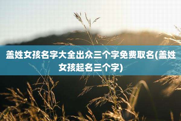 盖姓女孩名字大全出众三个字免费取名(盖姓女孩起名三个字)