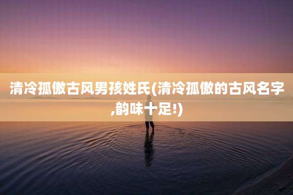 清冷孤傲古风男孩姓氏(清冷孤傲的古风名字,韵味十足!)