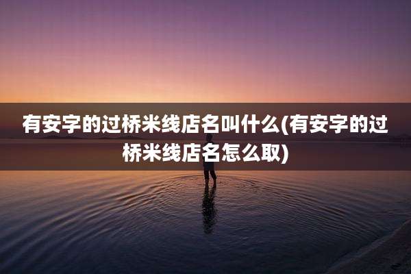 有安字的过桥米线店名叫什么(有安字的过桥米线店名怎么取)