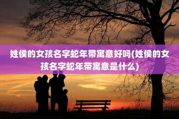姓侯的女孩名字蛇年带寓意好吗(姓侯的女孩名字蛇年带寓意是什么)