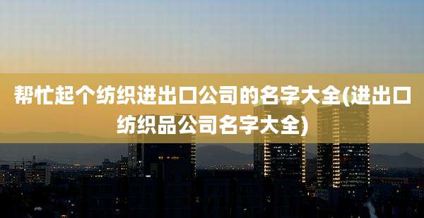 帮忙起个纺织进出口公司的名字大全(进出口纺织品公司名字大全)