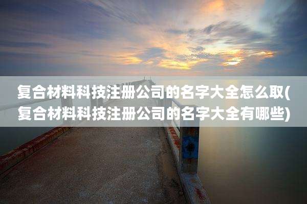 复合材料科技注册公司的名字大全怎么取(复合材料科技注册公司的名字大全有哪些)