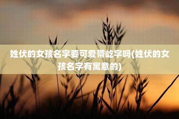 姓伏的女孩名字要可爱带屹字吗(姓伏的女孩名字有寓意的)