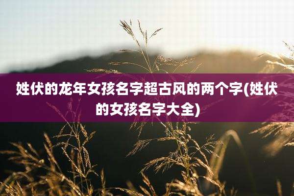 姓伏的龙年女孩名字超古风的两个字(姓伏的女孩名字大全)