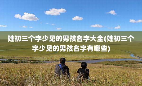 姓初三个字少见的男孩名字大全(姓初三个字少见的男孩名字有哪些)