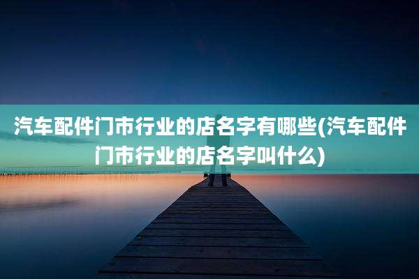 汽车配件门市行业的店名字有哪些(汽车配件门市行业的店名字叫什么)