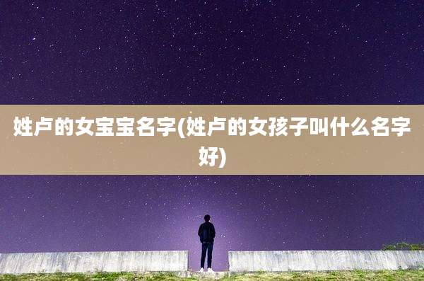 姓卢的女宝宝名字(姓卢的女孩子叫什么名字好)