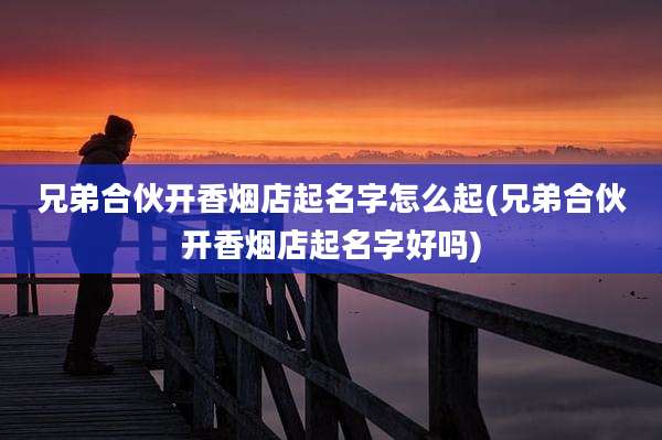 兄弟合伙开香烟店起名字怎么起(兄弟合伙开香烟店起名字好吗)