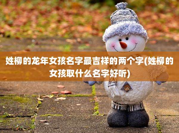 姓柳的龙年女孩名字最吉祥的两个字(姓柳的女孩取什么名字好听)