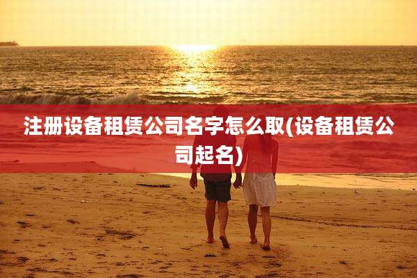 注册设备租赁公司名字怎么取(设备租赁公司起名)