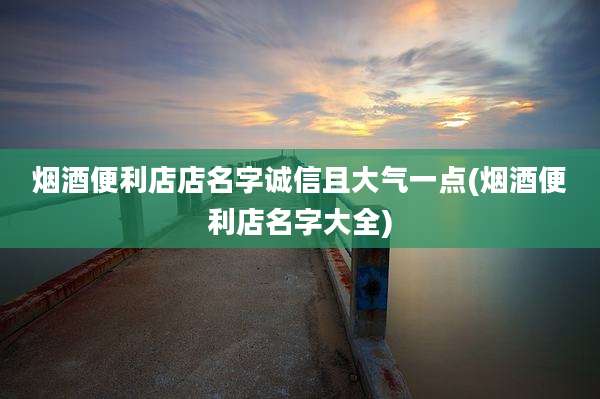 烟酒便利店店名字诚信且大气一点(烟酒便利店名字大全)