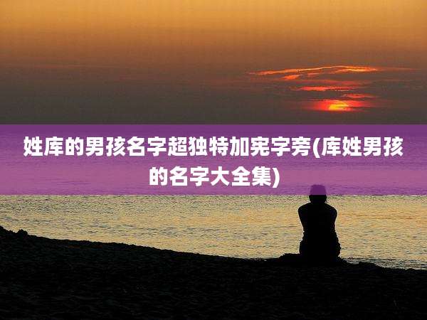 姓库的男孩名字超独特加宪字旁(库姓男孩的名字大全集)