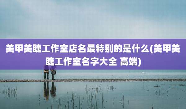 美甲美睫工作室店名最特别的是什么(美甲美睫工作室名字大全 高端)