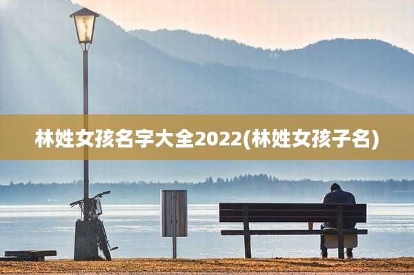 林姓女孩名字大全2022(林姓女孩子名)