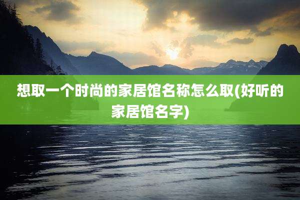 想取一个时尚的家居馆名称怎么取(好听的家居馆名字)