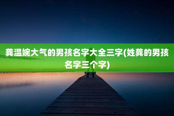 龚温婉大气的男孩名字大全三字(姓龚的男孩名字三个字)