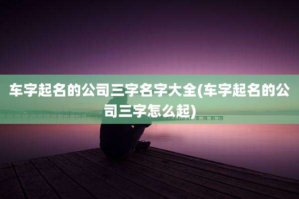 车字起名的公司三字名字大全(车字起名的公司三字怎么起)