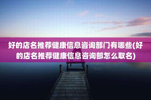 好的店名推荐健康信息咨询部门有哪些(好的店名推荐健康信息咨询部怎么取名)