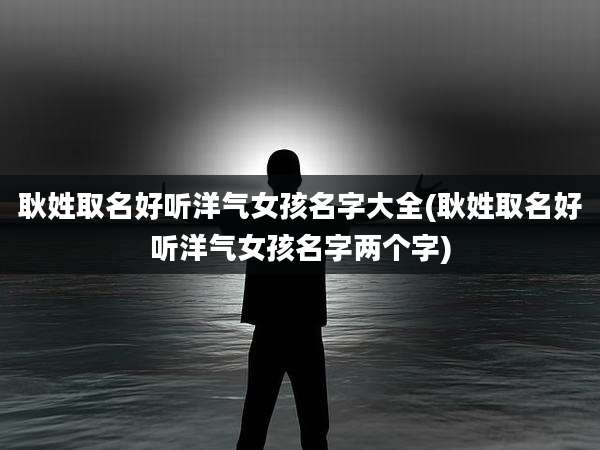 耿姓取名好听洋气女孩名字大全(耿姓取名好听洋气女孩名字两个字)