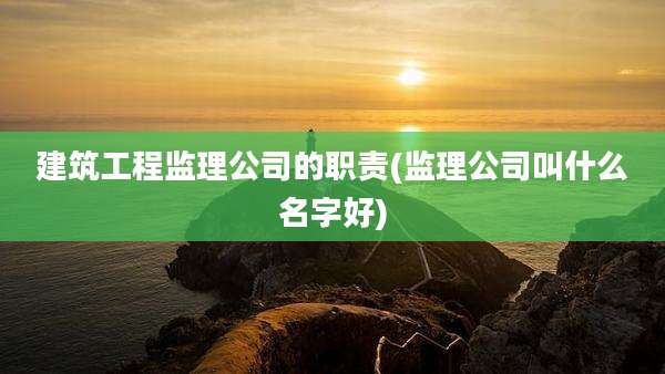 建筑工程监理公司的职责(监理公司叫什么名字好)