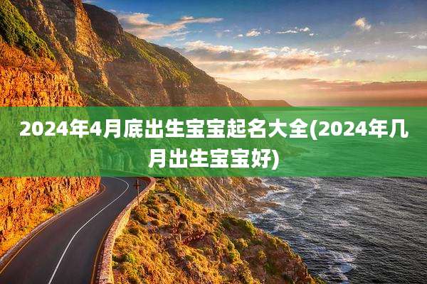 2024年4月底出生宝宝起名大全(2024年几月出生宝宝好)