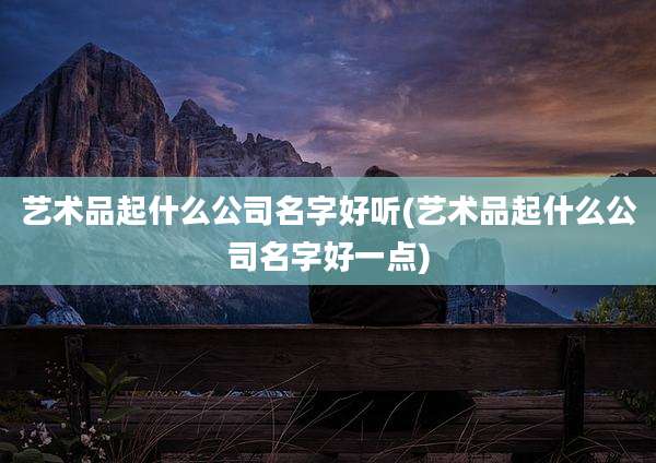 艺术品起什么公司名字好听(艺术品起什么公司名字好一点)