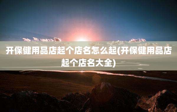 开保健用品店起个店名怎么起(开保健用品店起个店名大全)