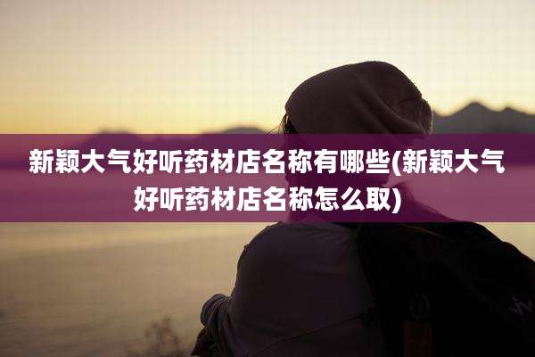 新颖大气好听药材店名称有哪些(新颖大气好听药材店名称怎么取)