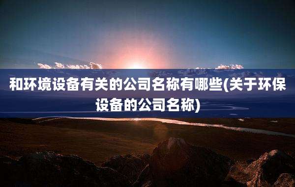 和环境设备有关的公司名称有哪些(关于环保设备的公司名称)