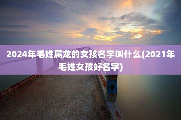2024年毛姓属龙的女孩名字叫什么(2021年毛姓女孩好名字)